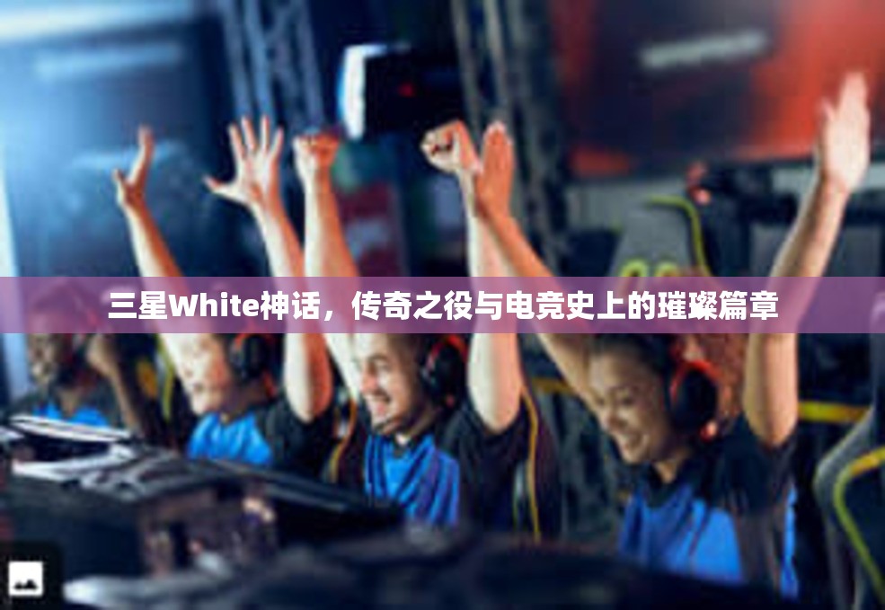 三星White神话，传奇之役与电竞史上的璀璨篇章